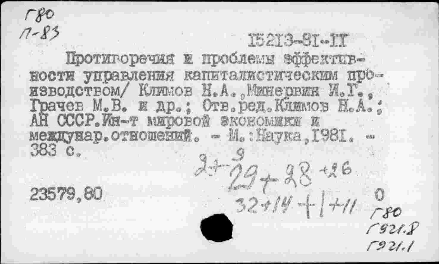 ﻿15213-8МГ
Противоречия ж проблемы эффективности управления капиталистоеским про изводством/ Климов Н*А.» ^Шервин ИЛ\, Храчев М.В. и дро; Отв. ред. Климов Й.А.; .АЙ СССР. Ин-т мировой экономики и мевдунар. отношений. - Мв: Наука ,Х98Х, «•« 383 С а
23579,80	Т2Г/У+/^ Ло
Г92/4 Г5>2М